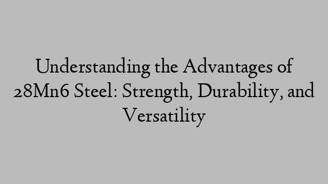 Understanding the Advantages of 28Mn6 Steel: Strength, Durability, and Versatility