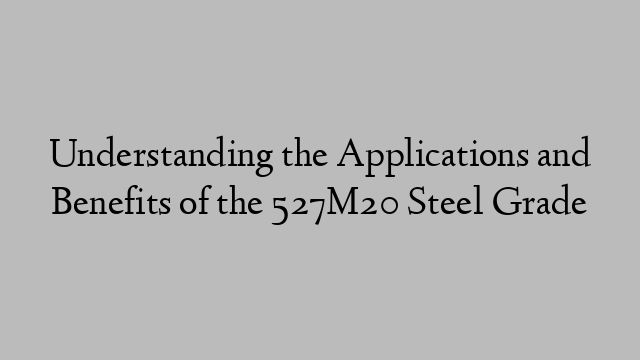 Understanding the Applications and Benefits of the 527M20 Steel Grade