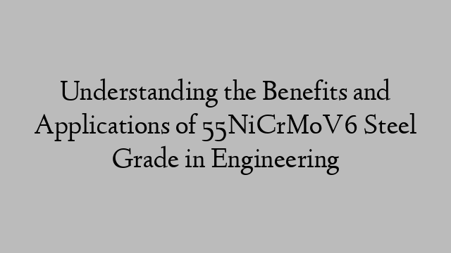 Understanding the Benefits and Applications of 55NiCrMoV6 Steel Grade in Engineering