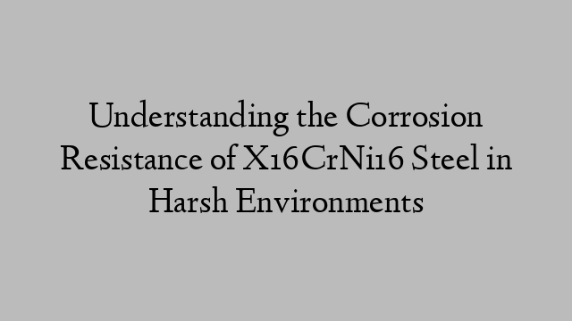 Understanding the Corrosion Resistance of X16CrNi16 Steel in Harsh Environments