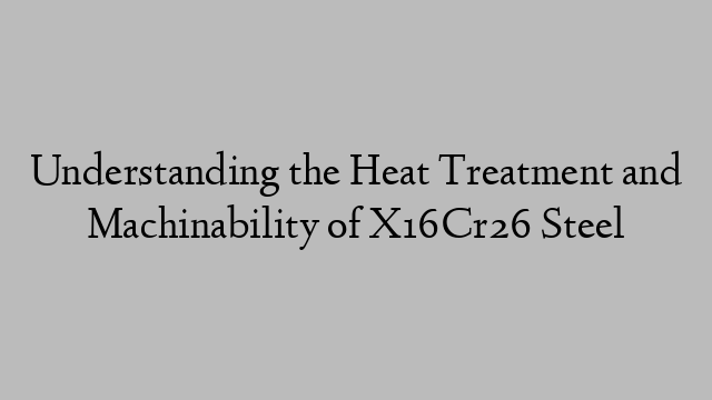 Understanding the Heat Treatment and Machinability of X16Cr26 Steel