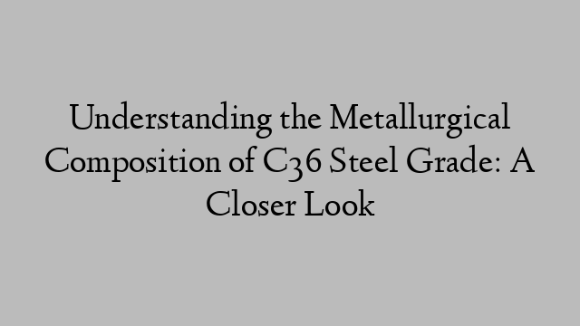 Understanding the Metallurgical Composition of C36 Steel Grade: A Closer Look