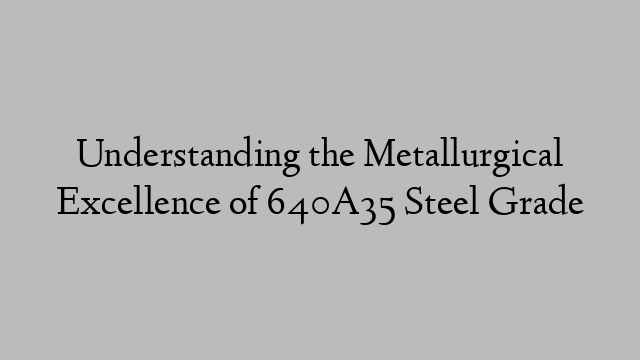 Understanding the Metallurgical Excellence of 640A35 Steel Grade