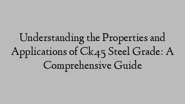 Understanding the Properties and Applications of Ck45 Steel Grade: A Comprehensive Guide