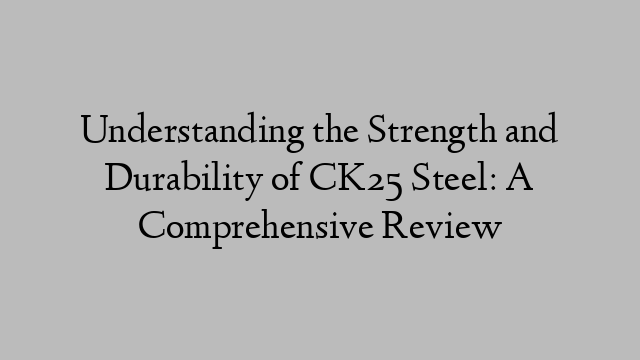 Understanding the Strength and Durability of CK25 Steel: A Comprehensive Review