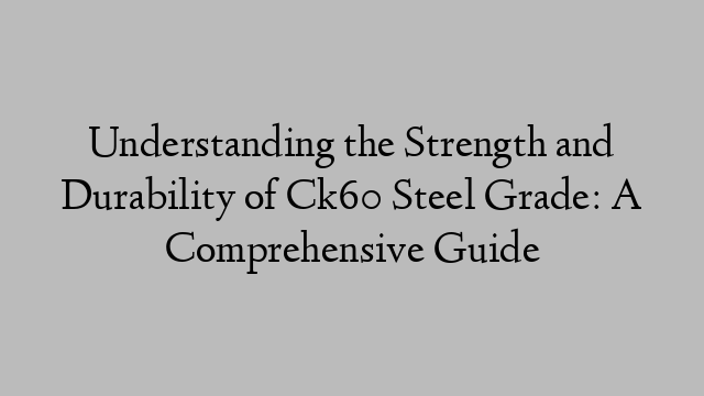 Understanding the Strength and Durability of Ck60 Steel Grade: A Comprehensive Guide