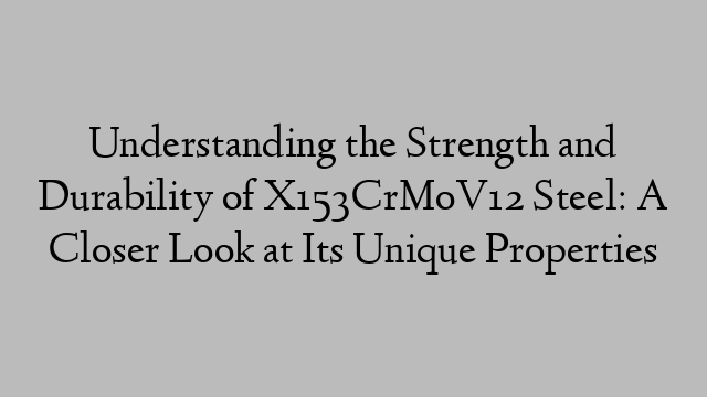 Understanding the Strength and Durability of X153CrMoV12 Steel: A Closer Look at Its Unique Properties