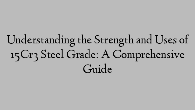 Understanding the Strength and Uses of 15Cr3 Steel Grade: A Comprehensive Guide