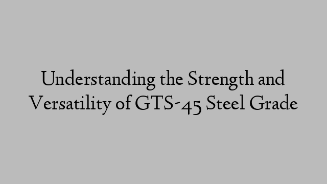 Understanding the Strength and Versatility of GTS-45 Steel Grade