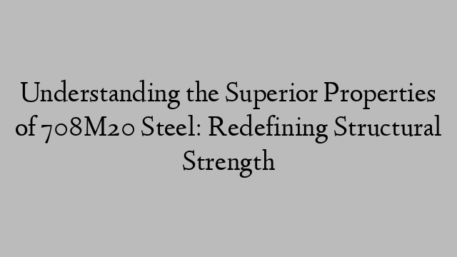 Understanding the Superior Properties of 708M20 Steel: Redefining Structural Strength