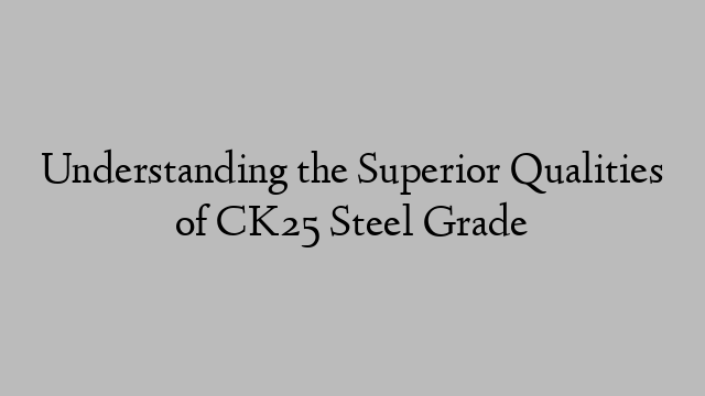 Understanding the Superior Qualities of CK25 Steel Grade