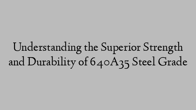 Understanding the Superior Strength and Durability of 640A35 Steel Grade