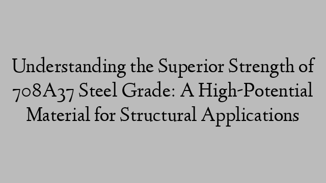 Understanding the Superior Strength of 708A37 Steel Grade: A High-Potential Material for Structural Applications