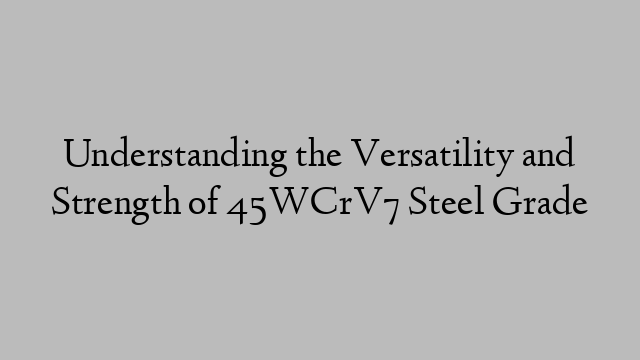 Understanding the Versatility and Strength of 45WCrV7 Steel Grade