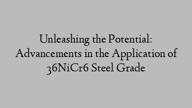 Unleashing the Potential: Advancements in the Application of 36NiCr6 Steel Grade