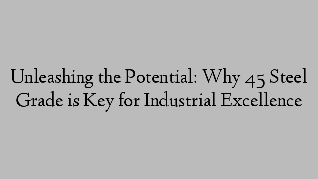 Unleashing the Potential: Why 45 Steel Grade is Key for Industrial Excellence