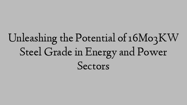 Unleashing the Potential of 16Mo3KW Steel Grade in Energy and Power Sectors