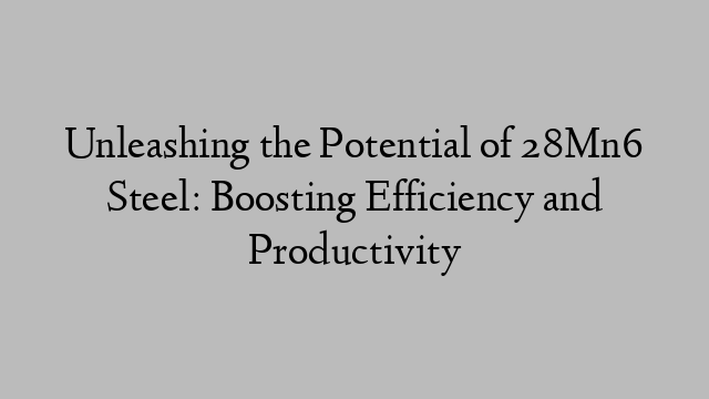 Unleashing the Potential of 28Mn6 Steel: Boosting Efficiency and Productivity