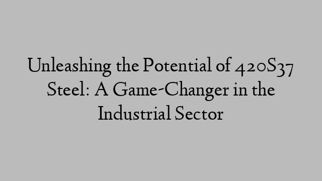 Unleashing the Potential of 420S37 Steel: A Game-Changer in the Industrial Sector