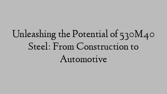 Unleashing the Potential of 530M40 Steel: From Construction to Automotive