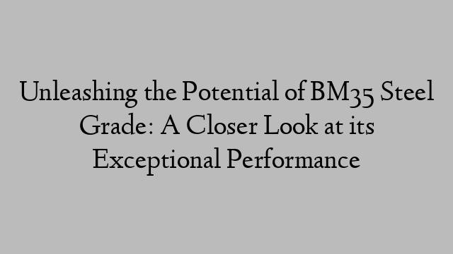 Unleashing the Potential of BM35 Steel Grade: A Closer Look at its Exceptional Performance