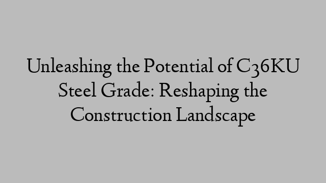 Unleashing the Potential of C36KU Steel Grade: Reshaping the Construction Landscape