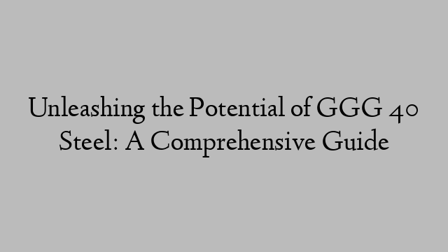 Unleashing the Potential of GGG 40 Steel: A Comprehensive Guide