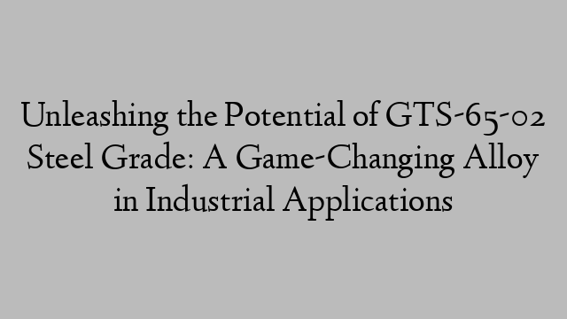 Unleashing the Potential of GTS-65-02 Steel Grade: A Game-Changing Alloy in Industrial Applications