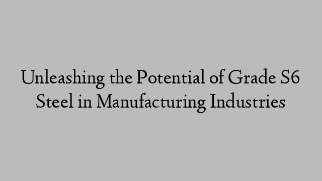 Unleashing the Potential of Grade S6 Steel in Manufacturing Industries