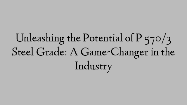 Unleashing the Potential of P 570/3 Steel Grade: A Game-Changer in the Industry