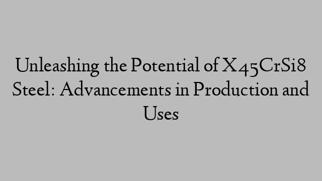 Unleashing the Potential of X45CrSi8 Steel: Advancements in Production and Uses