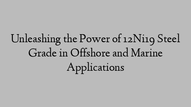 Unleashing the Power of 12Ni19 Steel Grade in Offshore and Marine Applications