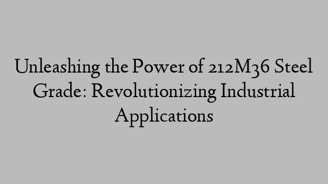 Unleashing the Power of 212M36 Steel Grade: Revolutionizing Industrial Applications