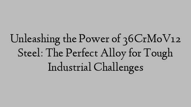 Unleashing the Power of 36CrMoV12 Steel: The Perfect Alloy for Tough Industrial Challenges