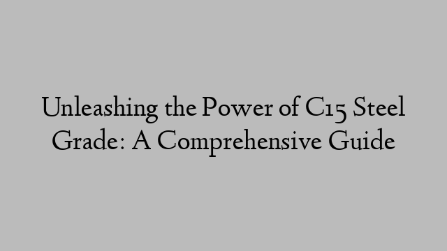 Unleashing the Power of C15 Steel Grade: A Comprehensive Guide