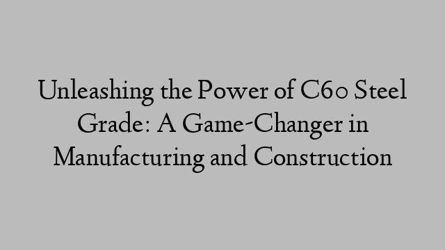 Unleashing the Power of C60 Steel Grade: A Game-Changer in Manufacturing and Construction