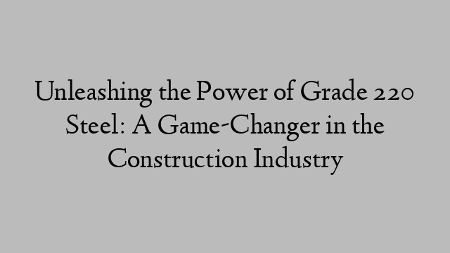 Unleashing the Power of Grade 220 Steel: A Game-Changer in the Construction Industry