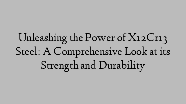 Unleashing the Power of X12Cr13 Steel: A Comprehensive Look at its Strength and Durability