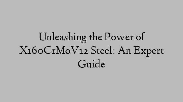 Unleashing the Power of X160CrMoV12 Steel: An Expert Guide