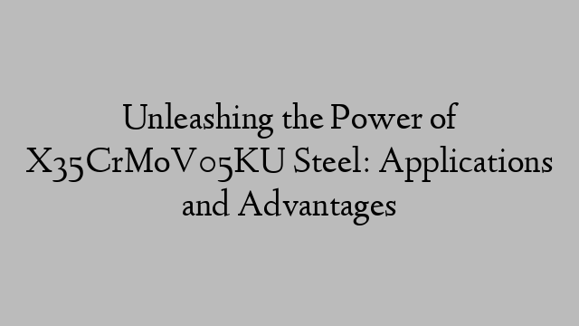 Unleashing the Power of X35CrMoV05KU Steel: Applications and Advantages