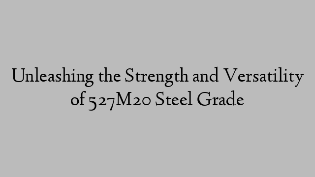 Unleashing the Strength and Versatility of 527M20 Steel Grade