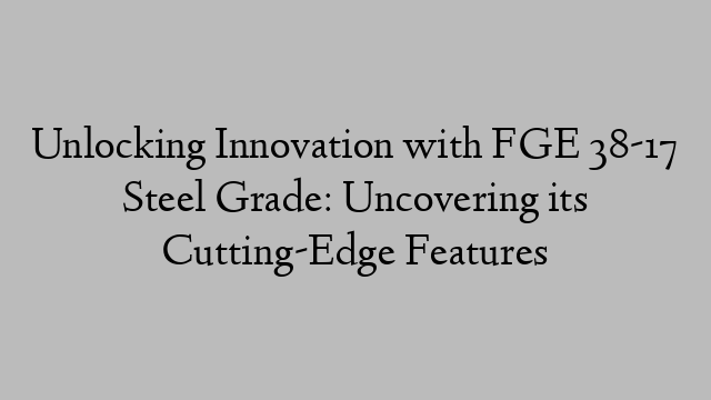 Unlocking Innovation with FGE 38-17 Steel Grade: Uncovering its Cutting-Edge Features