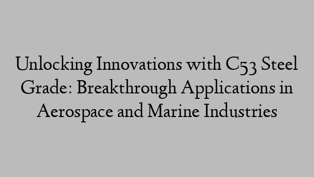 Unlocking Innovations with C53 Steel Grade: Breakthrough Applications in Aerospace and Marine Industries