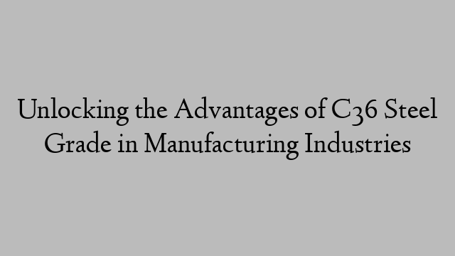 Unlocking the Advantages of C36 Steel Grade in Manufacturing Industries