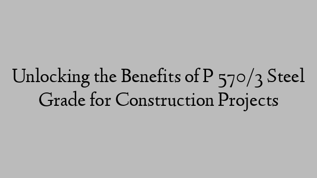 Unlocking the Benefits of P 570/3 Steel Grade for Construction Projects