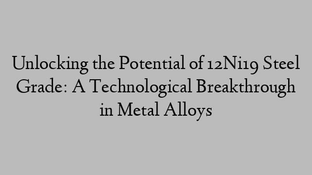 Unlocking the Potential of 12Ni19 Steel Grade: A Technological Breakthrough in Metal Alloys