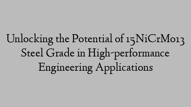 Unlocking the Potential of 15NiCrMo13 Steel Grade in High-performance Engineering Applications