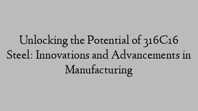 Unlocking the Potential of 316C16 Steel: Innovations and Advancements in Manufacturing