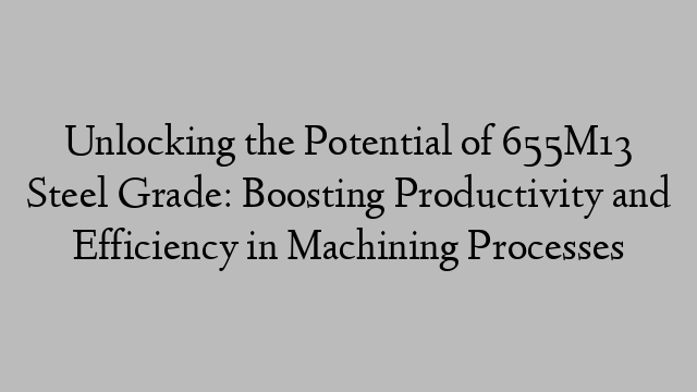 Unlocking the Potential of 655M13 Steel Grade: Boosting Productivity and Efficiency in Machining Processes