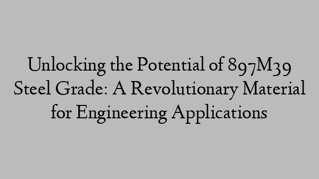 Unlocking the Potential of 897M39 Steel Grade: A Revolutionary Material for Engineering Applications